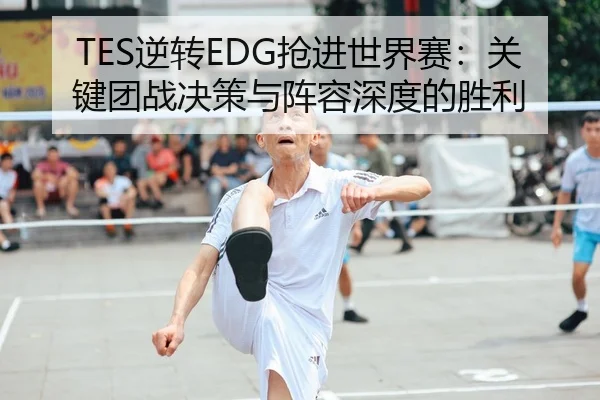 TES逆转EDG抢进世界赛：关键团战决策与阵容深度的胜利